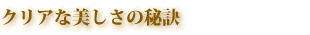クリアな美しさの秘訣