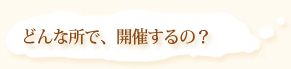 どんな場所で開催するの？